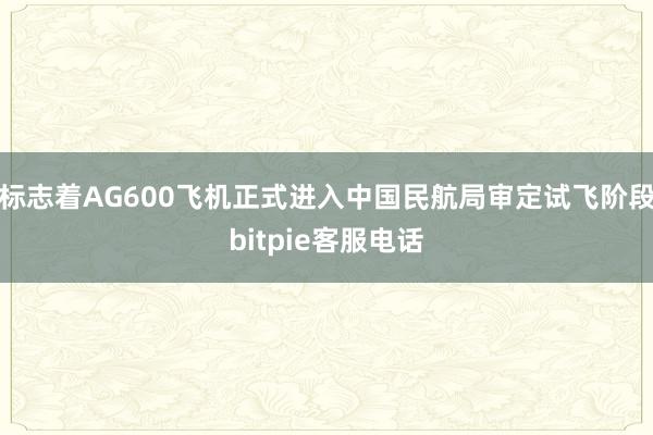 标志着AG600飞机正式进入中国民航局审定试飞阶段bitpie客服电话