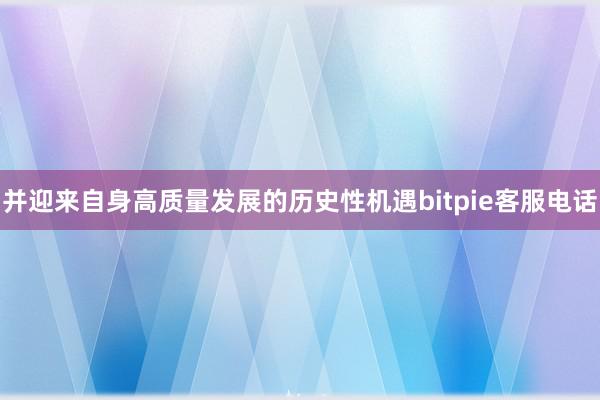 并迎来自身高质量发展的历史性机遇bitpie客服电话