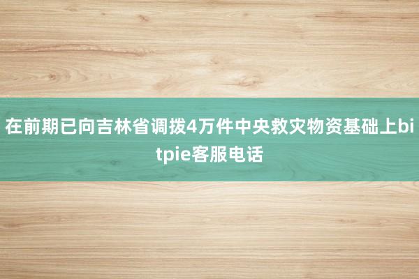 在前期已向吉林省调拨4万件中央救灾物资基础上bitpie客服电话