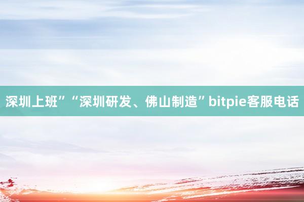 深圳上班”“深圳研发、佛山制造”bitpie客服电话