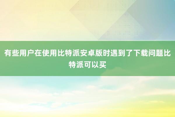 有些用户在使用比特派安卓版时遇到了下载问题比特派可以买