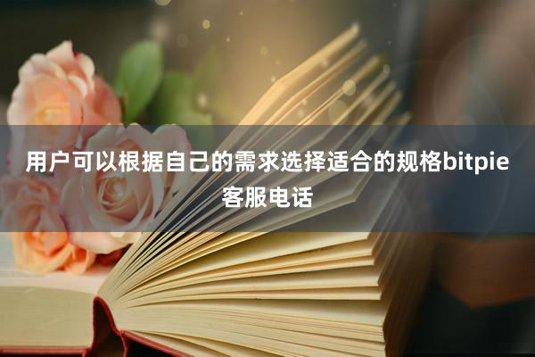 用户可以根据自己的需求选择适合的规格bitpie客服电话