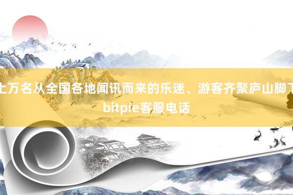 上万名从全国各地闻讯而来的乐迷、游客齐聚庐山脚下bitpie客服电话