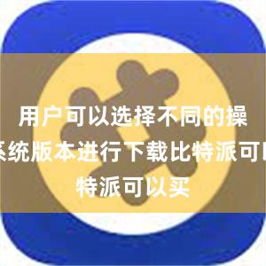 用户可以选择不同的操作系统版本进行下载比特派可以买