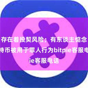 存在着投契风险；有东谈主惦念比特币被用于罪人行为bitpie客服电话